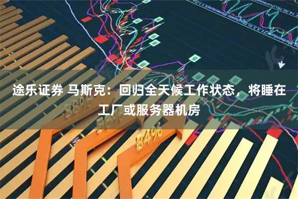 途乐证券 马斯克：回归全天候工作状态，将睡在工厂或服务器机房