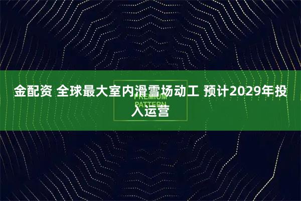 金配资 全球最大室内滑雪场动工 预计2029年投入运营