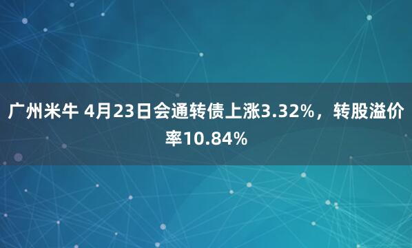 广州米牛 4月23日会通转债上涨3.32%，转股溢价率10.84%