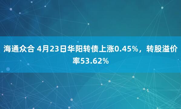 海通众合 4月23日华阳转债上涨0.45%，转股溢价率53.62%