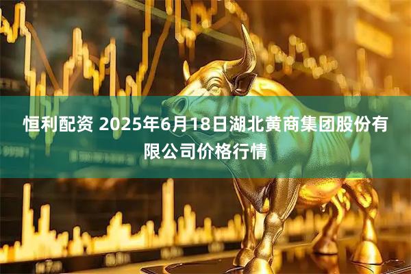 恒利配资 2025年6月18日湖北黄商集团股份有限公司价格行情