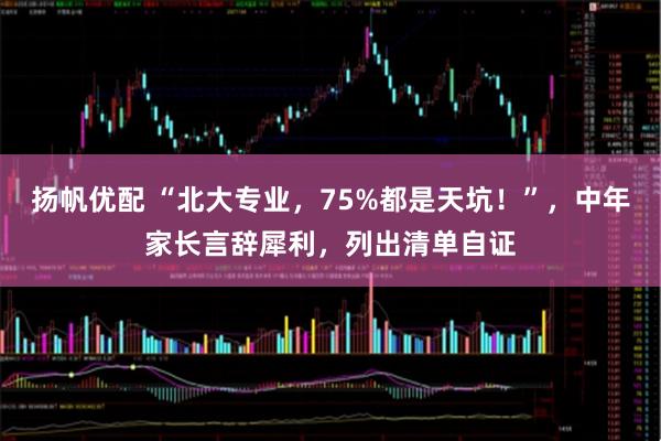 扬帆优配 “北大专业，75%都是天坑！”，中年家长言辞犀利，列出清单自证
