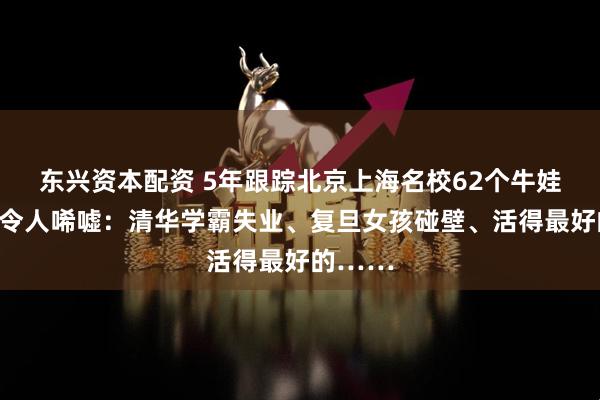 东兴资本配资 5年跟踪北京上海名校62个牛娃，现状令人唏嘘：清华学霸失业、复旦女孩碰壁、活得最好的……