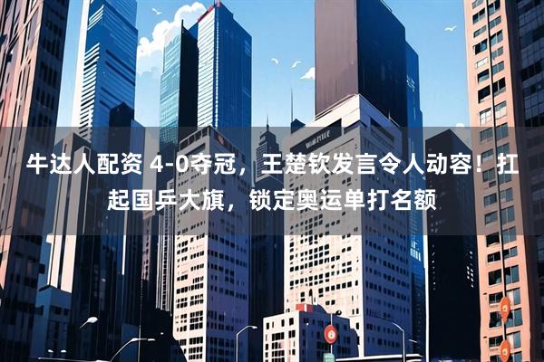 牛达人配资 4-0夺冠，王楚钦发言令人动容！扛起国乒大旗，锁定奥运单打名额