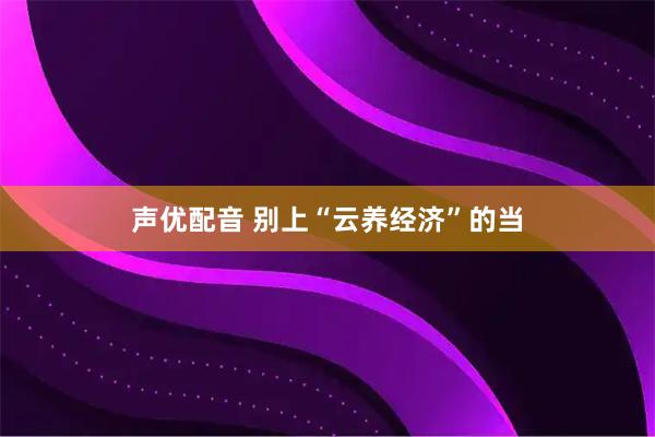 声优配音 别上“云养经济”的当