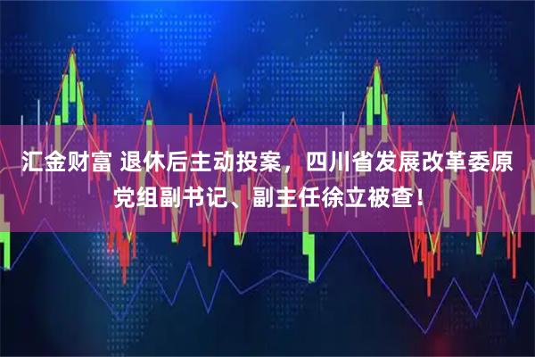 汇金财富 退休后主动投案，四川省发展改革委原党组副书记、副主任徐立被查！