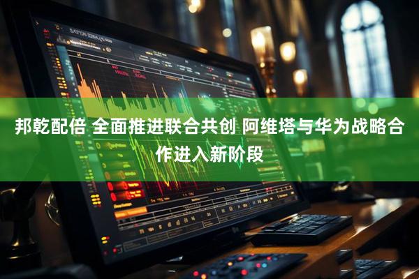 邦乾配倍 全面推进联合共创 阿维塔与华为战略合作进入新阶段