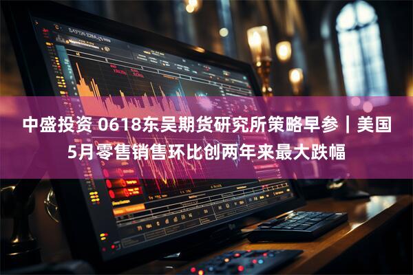 中盛投资 0618东吴期货研究所策略早参｜美国5月零售销售环比创两年来最大跌幅