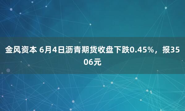 金风资本 6月4日沥青期货收盘下跌0.45%，报3506元