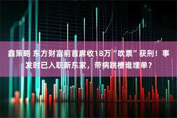 鑫策略 东方财富前首席收18万“吹票”获刑！事发时已入职新东家，带病跳槽谁埋单？