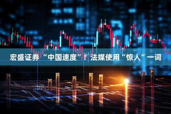宏盛证券 “中国速度”！法媒使用“惊人”一词