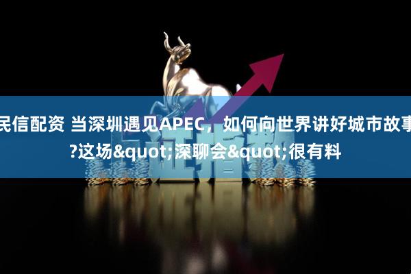 民信配资 当深圳遇见APEC，如何向世界讲好城市故事?这场"深聊会"很有料