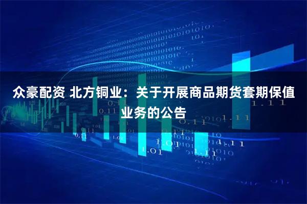 众豪配资 北方铜业：关于开展商品期货套期保值业务的公告