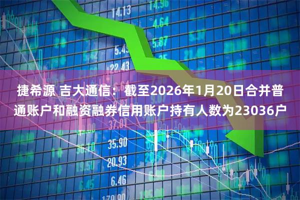 捷希源 吉大通信：截至2026年1月20日合并普通账户和融资融券信用账户持有人数为23036户